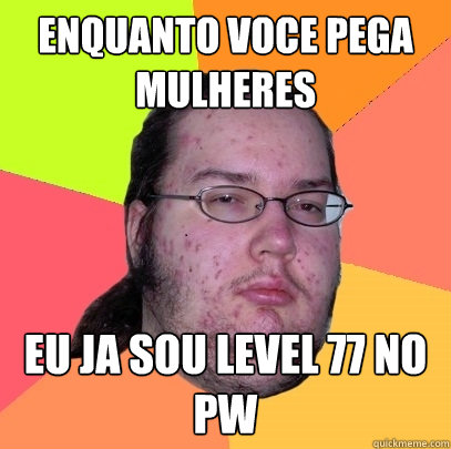 enquanto voce pega mulheres eu ja sou level 77 no pw  Butthurt Dweller