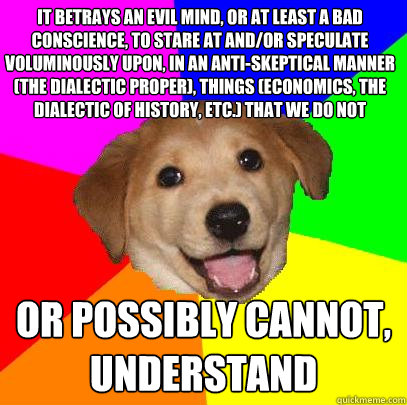 It betrays an evil mind, or at least a bad conscience, to stare at and/or speculate voluminously upon, in an anti-skeptical manner (the dialectic proper), things (economics, the dialectic of history, etc.) that we do not
 or possibly cannot, understand  Advice Dog