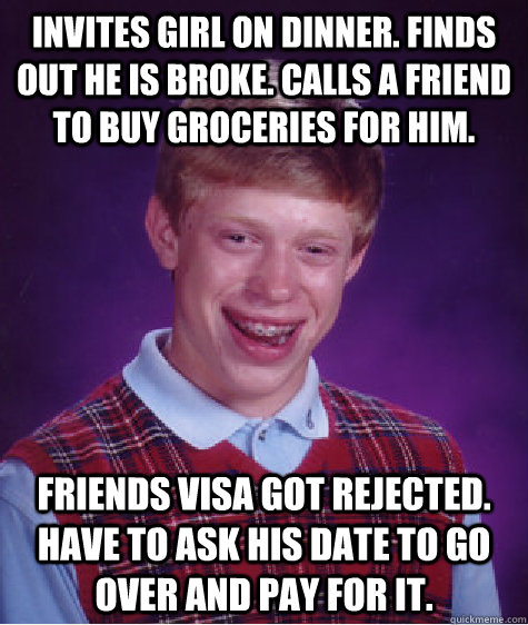 Invites girl on dinner. Finds out he is broke. Calls a friend to buy groceries for him. Friends VISA got rejected. Have to ask his date to go over and pay for it.    Bad Luck Brian