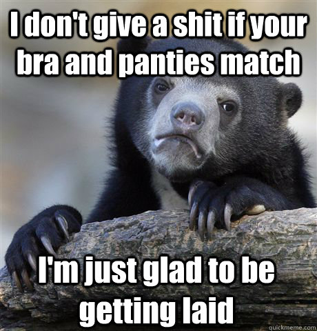 I don't give a shit if your bra and panties match I'm just glad to be getting laid  Confession Bear