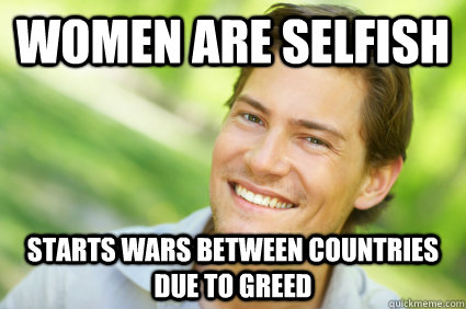 women are selfish starts wars between countries due to greed  Men Logic