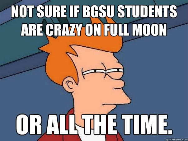 Not sure if BGSU students are crazy on full moon Or all the time.  Futurama Fry