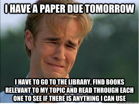 I have a paper due tomorrow I have to go to the library, find books relevant to my topic and read through each one to see if there is anything I can use - I have a paper due tomorrow I have to go to the library, find books relevant to my topic and read through each one to see if there is anything I can use  1990s Problems