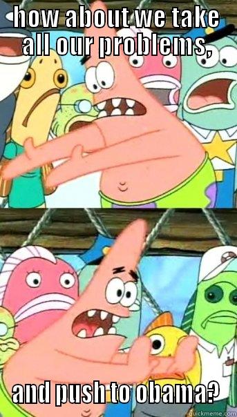 HOW ABOUT WE TAKE ALL OUR PROBLEMS, AND PUSH TO OBAMA? Push it somewhere else Patrick