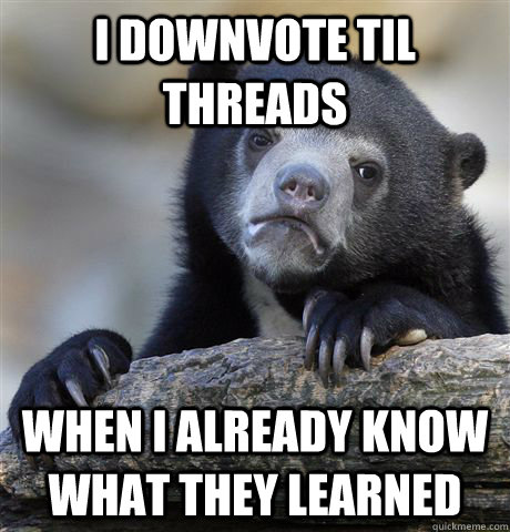 I downvote TIL threads When I already know what they learned  Confession Bear