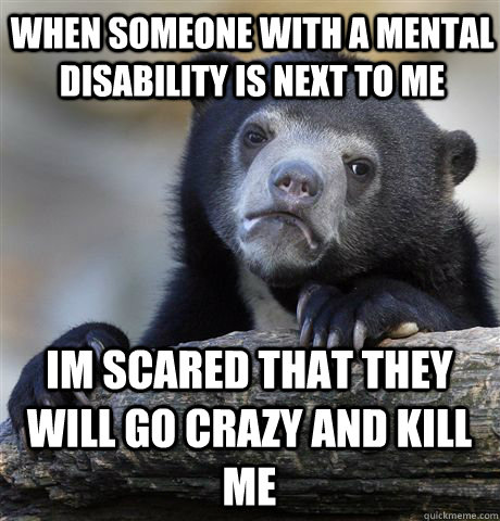 When someone with a mental disability is next to me Im scared that they will go crazy and kill me  Confession Bear