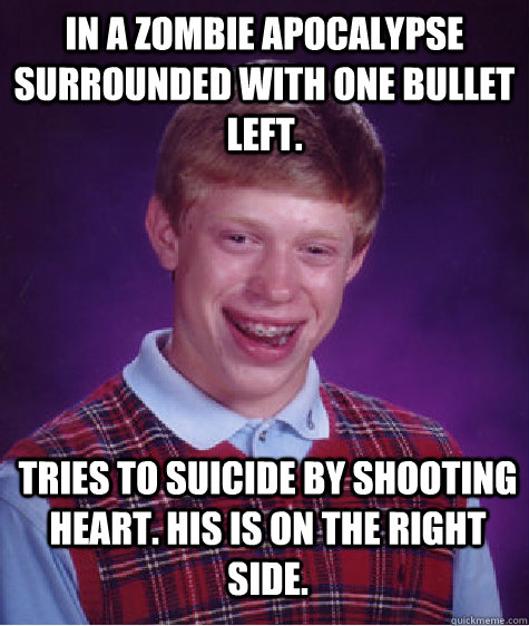 in a zombie apocalypse surrounded with one bullet left. tries to suicide by shooting heart. His is on the right side.  Bad Luck Brian