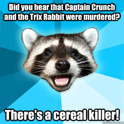 Did you hear that Captain Crunch and the Trix Rabbit were murdered? There's a cereal killer!  Lame Pun Coon