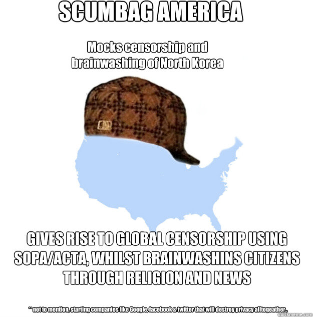 SCUMBAG AMERICA GIVES RISE TO GLOBAL CENSORSHIP USING SOPA/ACTA, WHILST BRAINWASHINS CITIZENS THROUGH RELIGION AND NEWS  Mocks censorship and brainwashing of North Korea ** not to mention, starting companies like Google, facebook & twitter that will destr  Scumbag america