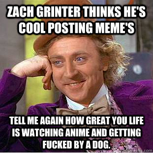 Zach grinter thinks he's cool posting meme's Tell me again how great you life is watching anime and getting fucked by a dog.  Condescending Wonka