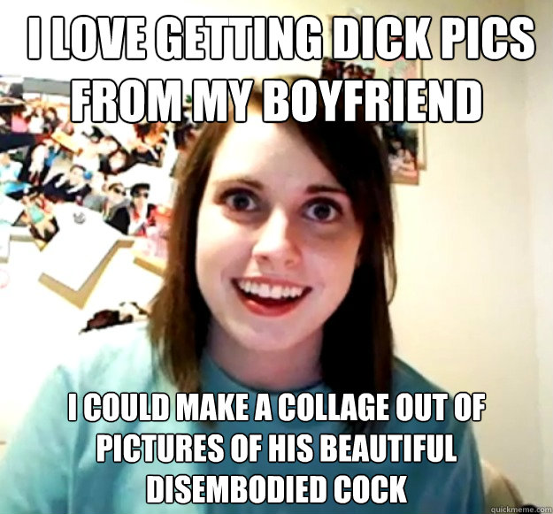  I love getting dick pics from my boyfriend I could make a collage out of pictures of his beautiful disembodied cock -  I love getting dick pics from my boyfriend I could make a collage out of pictures of his beautiful disembodied cock  Overly Attached Girlfriend