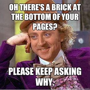 Oh there's a brick at the bottom of your pages? Please keep asking why.  Condescending Wonka