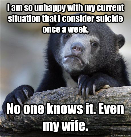 I am so unhappy with my current situation that I consider suicide once a week, No one knows it. Even my wife.  Confession Bear