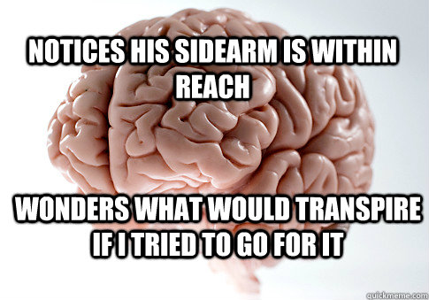 Notices his sidearm is within reach Wonders what would transpire if I tried to go for it  Scumbag Brain