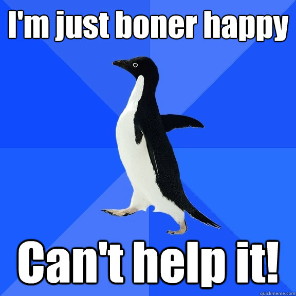 I'm just boner happy  Can't help it!  Socially Awkward Penguin