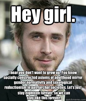 Hey girl. I hear you don't want to grow up. You know, socially constructed axioms of adulthood mirror gender normativity and sexological reductionism in patriarchal societies. Let's just stay eighteen forever, so we can stay like this forever. - Hey girl. I hear you don't want to grow up. You know, socially constructed axioms of adulthood mirror gender normativity and sexological reductionism in patriarchal societies. Let's just stay eighteen forever, so we can stay like this forever.  Ryan Gosling
