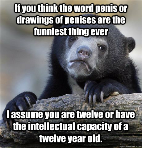 If you think the word penis or drawings of penises are the funniest thing ever I assume you are twelve or have the intellectual capacity of a twelve year old.   Confession Bear