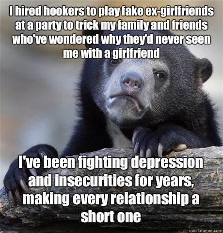 I hired hookers to play fake ex-girlfriends at a party to trick my family and friends who've wondered why they'd never seen me with a girlfriend I've been fighting depression and insecurities for years, making every relationship a short one - I hired hookers to play fake ex-girlfriends at a party to trick my family and friends who've wondered why they'd never seen me with a girlfriend I've been fighting depression and insecurities for years, making every relationship a short one  Confession Bear