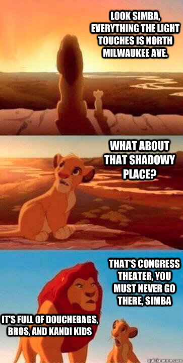 look simba, everything the light touches is North Milwaukee Ave. what about that shadowy place? that's Congress Theater, you must never go there, simba It's full of Douchebags, Bros, and Kandi Kids  SIMBA