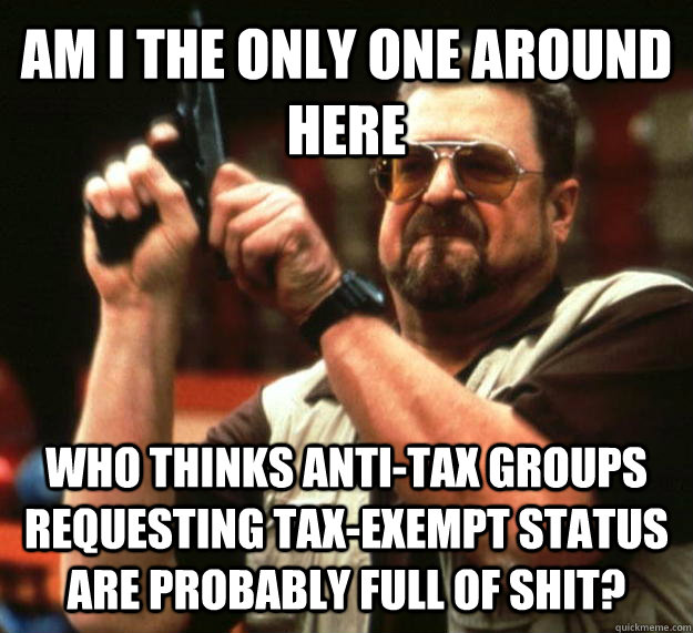 AM I THE ONLY ONE AROUND HERE WHO THINKS ANTI-TAX GROUPS REQUESTING TAX-EXEMPT STATUS ARE PROBABLY FULL OF SHIT?  Angry Walter