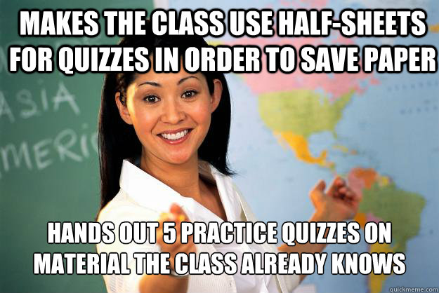 Makes the class use half-sheets for quizzes in order to save paper hands out 5 practice quizzes on material the class already knows  Unhelpful High School Teacher