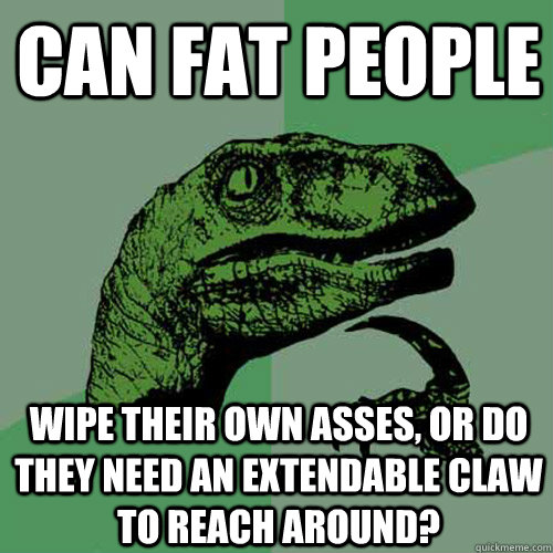 can fat people wipe their own asses, or do they need an extendable claw to reach around? - can fat people wipe their own asses, or do they need an extendable claw to reach around?  Philosoraptor