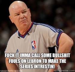  Fuck it imma call some bullshit fouls on LeBron to make the series intrestin!  