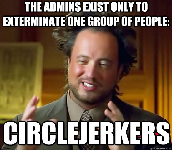 The admins exist only to exterminate one group of people: Circlejerkers  Ancient Aliens