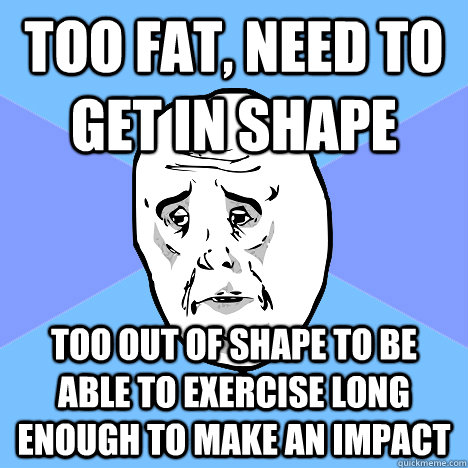 too fat, need to get in shape too out of shape to be able to exercise long enough to make an impact  Okay Guy