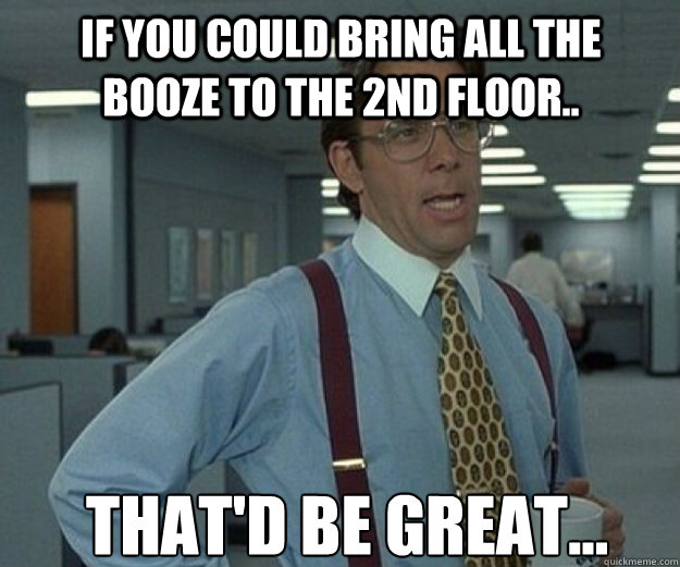 If you could bring all the booze to the 2nd floor.. That'd be great...  that would be great