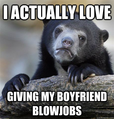 I actually love giving my boyfriend blowjobs   Confession Bear