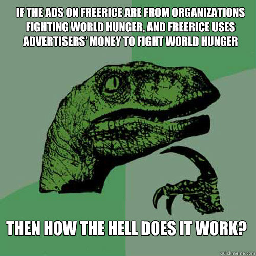 If the ads on freerice are from organizations fighting world hunger, and freerice uses advertisers' money to fight world hunger Then how the hell does it work? - If the ads on freerice are from organizations fighting world hunger, and freerice uses advertisers' money to fight world hunger Then how the hell does it work?  Philosoraptor