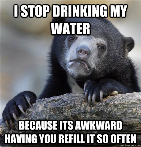 I stop drinking my water because its awkward having you refill it so often  Confession Bear