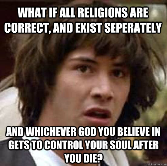 what if all religions are correct, and exist seperately and whichever god you believe in gets to control your soul after you die? - what if all religions are correct, and exist seperately and whichever god you believe in gets to control your soul after you die?  conspiracy keanu