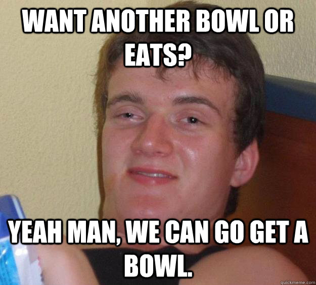 Want another bowl or eats? Yeah man, we can go get a bowl. - Want another bowl or eats? Yeah man, we can go get a bowl.  10 Guy