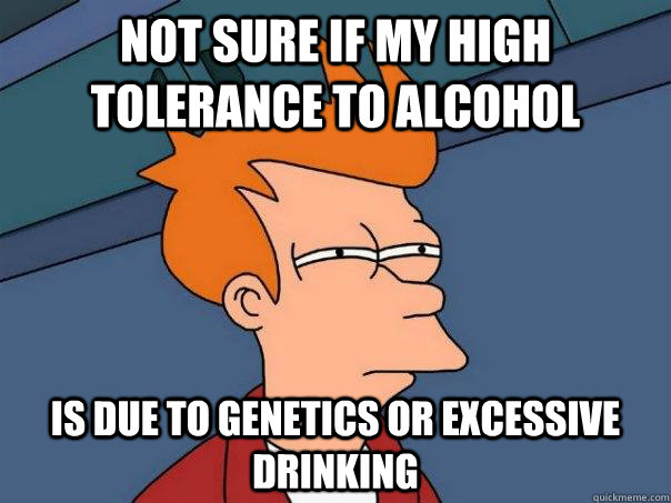 not sure if my high tolerance to alcohol is due to genetics or excessive drinking  Futurama Fry