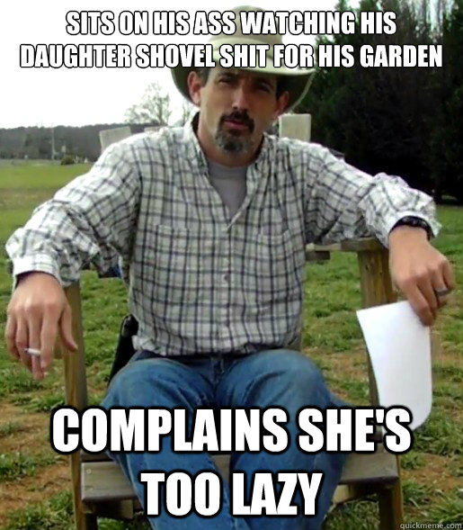 sits on his ass watching his daughter shovel shit for his garden complains she's too lazy  