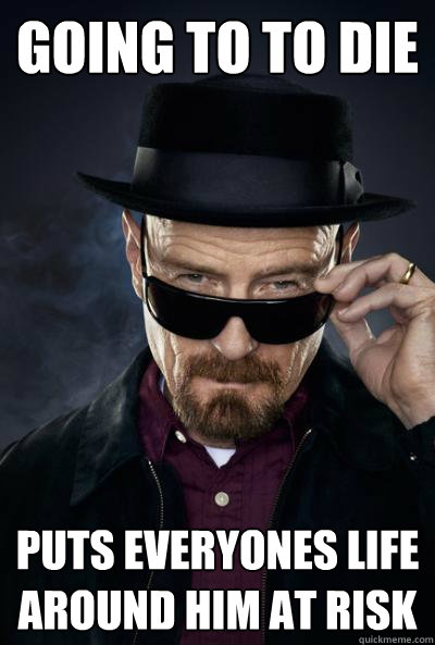 going to to die
 puts everyones life around him at risk  SCUMBAG WALTER WHITE