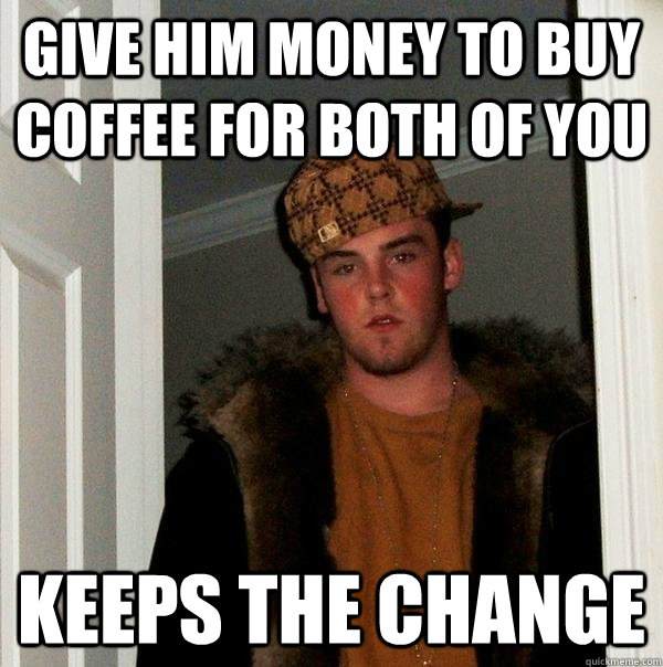 give him money to buy coffee for both of you keeps the change - give him money to buy coffee for both of you keeps the change  Scumbag Steve