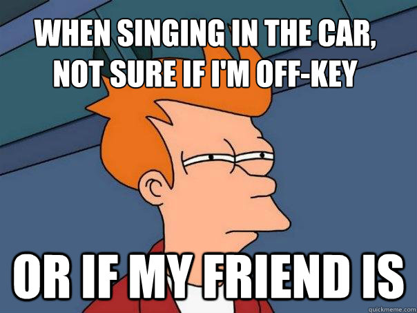 When singing in the car, 
Not sure if I'm off-key Or if my friend is   Futurama Fry