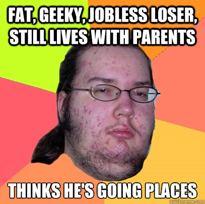 fat, geeky, jobless loser, still lives with parents thinks he's going places - fat, geeky, jobless loser, still lives with parents thinks he's going places  Butthurt Dweller