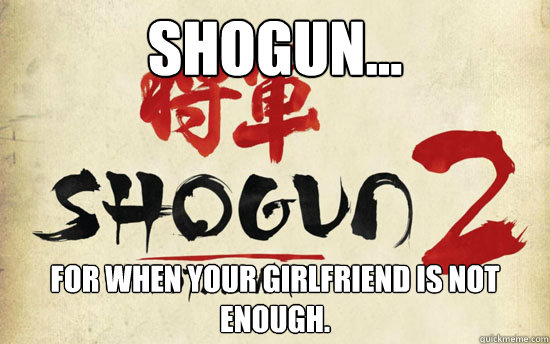 Shogun... For when your girlfriend is not enough.  