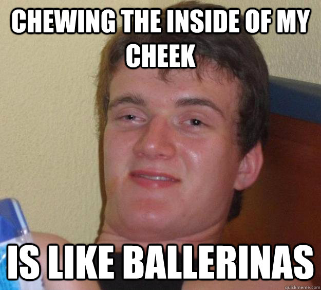 chewing the inside of my cheek is like ballerinas - chewing the inside of my cheek is like ballerinas  10 Guy