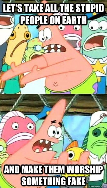 Let's take all the stupid people on earth and make them worship something fake  Push it somewhere else Patrick