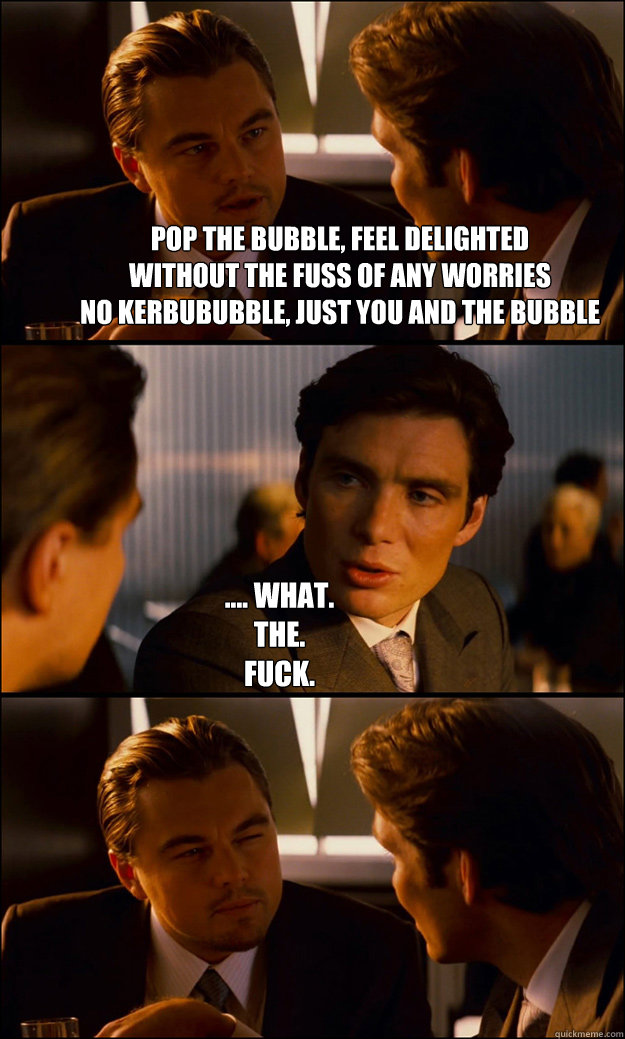 Pop the bubble, feel delighted
without the fuss of any worries
no kerbububble, just you and the bubble
no need to say you're sorries! .... What. 
The.
Fuck.  Inception