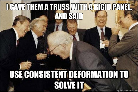 I gave them a truss with a rigid panel, and said  Use consistent deformation to solve it - I gave them a truss with a rigid panel, and said  Use consistent deformation to solve it  Laughing professors