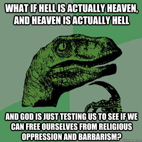 what if hell is actually heaven, and heaven is actually hell and god is just testing us to see if we can free ourselves from religious oppression and barbarism?  Philosoraptor