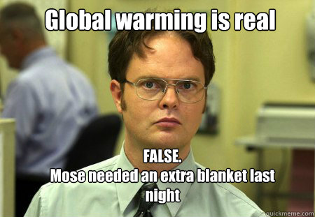 Global warming is real FALSE.  
Mose needed an extra blanket last night  Schrute