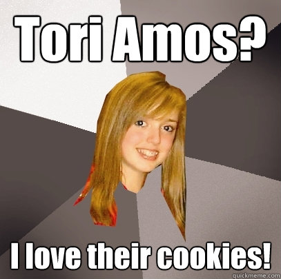 Tori Amos? I love their cookies!  Musically Oblivious 8th Grader