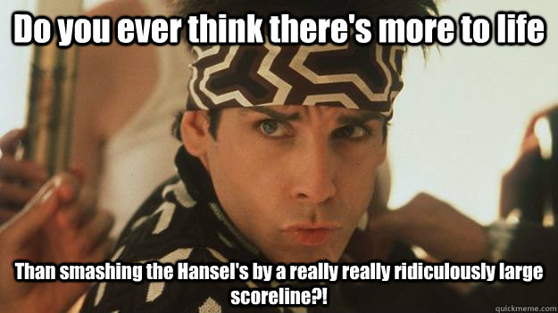 Do you ever think there's more to life Than smashing the Hansel's by a really really ridiculously large scoreline?!  Zoolander